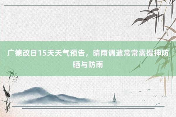 广德改日15天天气预告，晴雨调遣常常需提神防晒与防雨