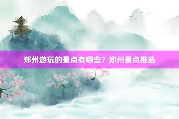 郑州游玩的景点有哪些？郑州景点推选