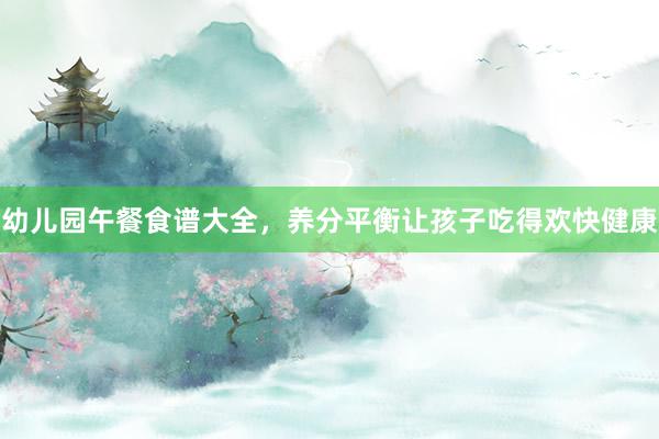 幼儿园午餐食谱大全，养分平衡让孩子吃得欢快健康