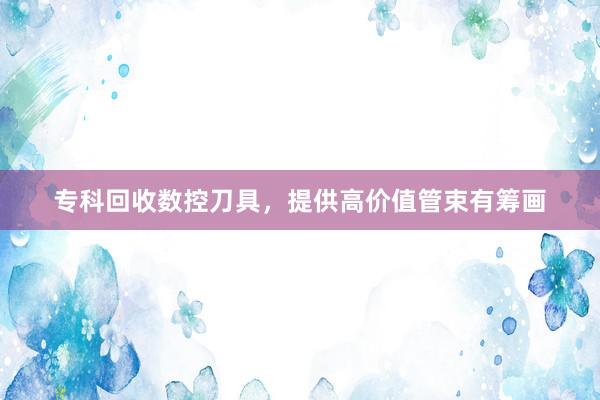 专科回收数控刀具，提供高价值管束有筹画