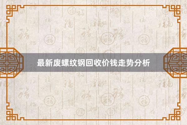 最新废螺纹钢回收价钱走势分析